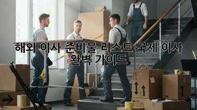 해외 이사 준비물 리스트: 국제 이사 완벽 가이드